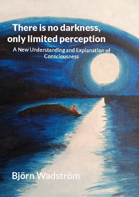Wadström, Björn | There is no darkness, only limited perception : A new understanding and explanation of consciousness